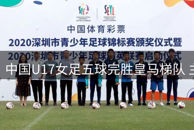 中国U17女足五球完胜皇马梯队 主帅坦言胜利在情理之中