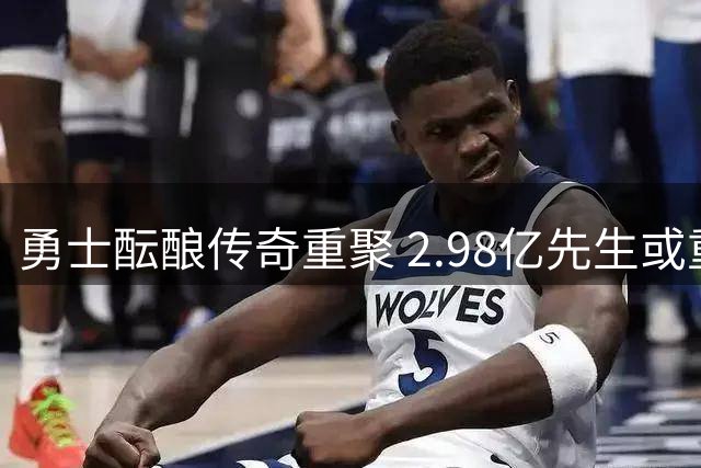 勇士酝酿传奇重聚 2.98亿先生或重返金州