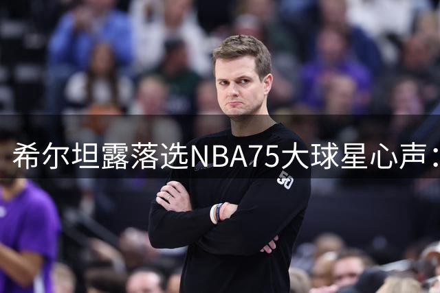 希尔坦露落选NBA75大球星心声：伤病让我错失荣耀时刻