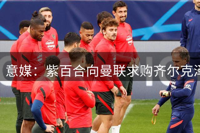 意媒：紫百合向曼联求购齐尔克泽 球员已点头